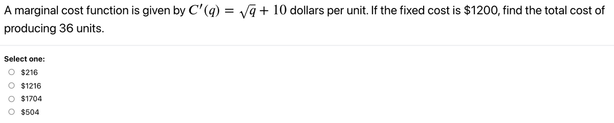 A marginal cost function is given by C'(q) = Va+ 10 dollars per unit. If the fixed cost is $1200, find the total cost of
producing 36 units.
Select one:
O $216
O $1216
$1704
O $504
