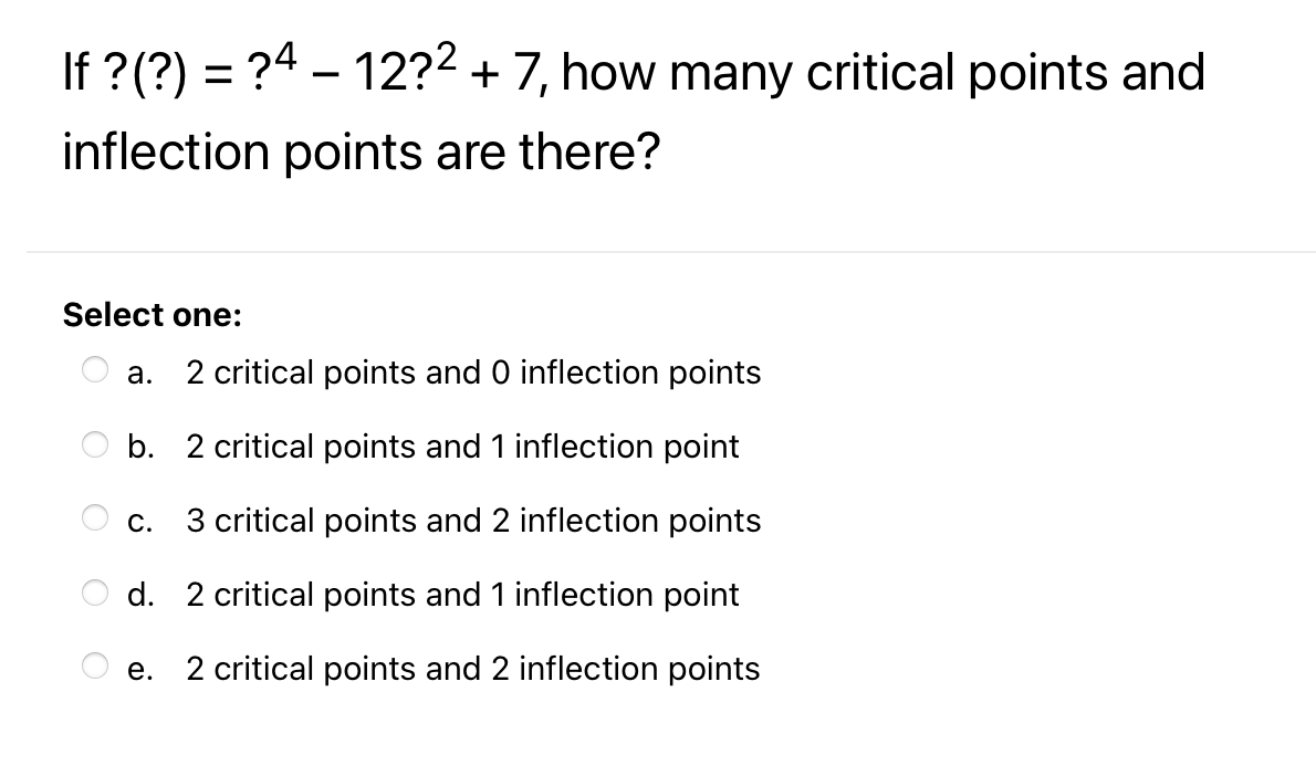 If ? (?) = ?4 – 12?2 + 7, how many critical points and
inflection points are there?
Select one:
a. 2 critical points and 0 inflection points
b. 2 critical points and 1 inflection point
С.
3 critical points and 2 inflection points
d. 2 critical points and 1 inflection point
e. 2 critical points and 2 inflection points
