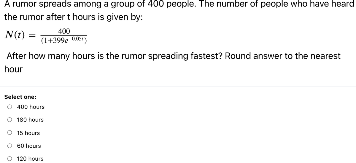 A rumor spreads among a group of 400 people. The number of people who have heard
the rumor after t hours is given by:
400
N(t) =
(1+399e-0.05t )
After how many hours is the rumor spreading fastest? Round answer to the nearest
hour
Select one:
O 400 hours
180 hours
15 hours
O 60 hours
120 hours
