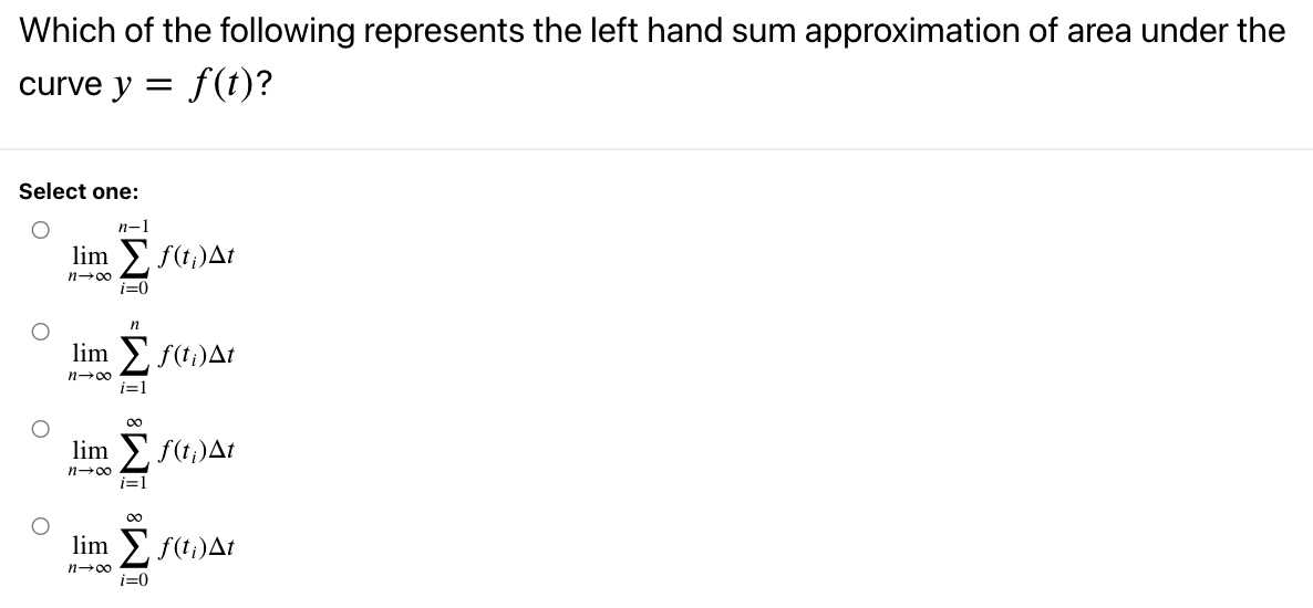 Which of the following represents the left hand sum approximation of area under the
curve y = f(t)?
Select one:
n-1
lim > f(t;)At
n-00
i=0
lim E f(ti)At
n-00
i=1
00
lim
f(t;)At
n-00
i=1
00
lim > f(ti)At
n-00
i=0
