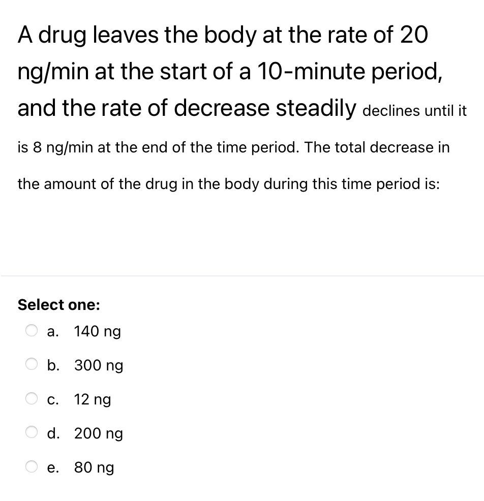 A drug leaves the body at the rate of 20
ng/min at the start of a 10-minute period,
and the rate of decrease steadily declines until it
is 8 ng/min at the end of the time period. The total decrease in
the amount of the drug in the body during this time period is:
Select one:
а.
140 ng
b. 300 ng
С.
12 ng
d. 200 ng
е. 80 ng
