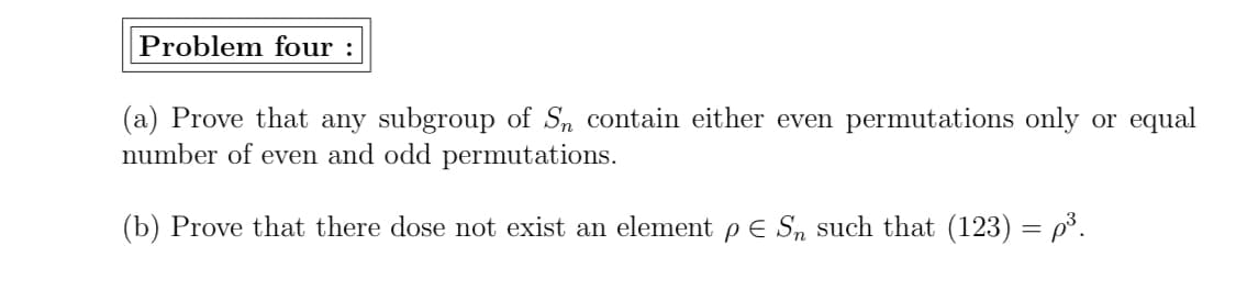 Problem four :
(a) Prove that any subgroup of Sn contain either even permutations only or equal
number of even and odd permutations.
(b) Prove that there dose not exist an element p E S, such that (123) = p³.
