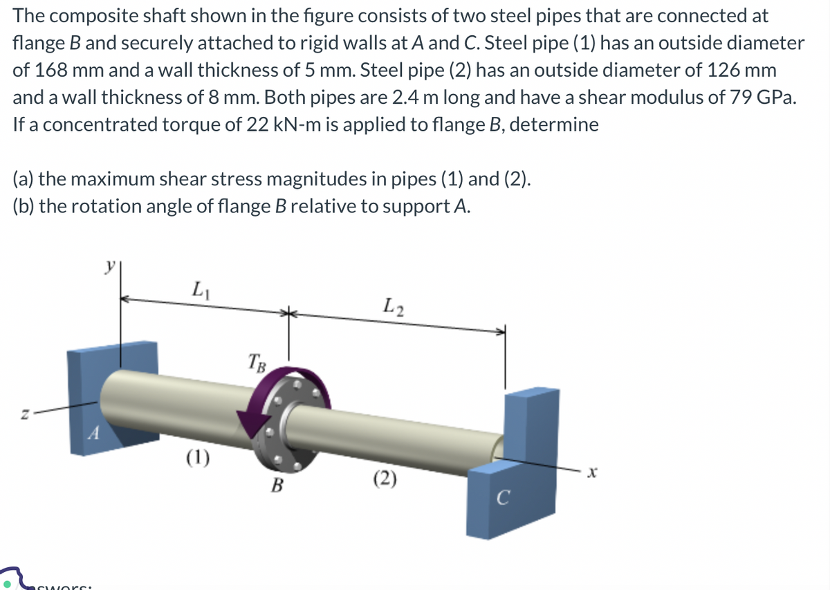 The composite shaft shown in the figure consists of two steel pipes that are connected at
flange B and securely attached to rigid walls at A and C. Steel pipe (1) has an outside diameter
of 168 mm and a wall thickness of 5 mm. Steel pipe (2) has an outside diameter of 126 mm
and a wall thickness of 8 mm. Both pipes are 2.4 m long and have a shear modulus of 79 GPa.
If a concentrated torque of 22 kN-m is applied to flange B, determine
(a) the maximum shear stress magnitudes in pipes (1) and (2).
(b) the rotation angle of flange B relative to support A.
N
Swors:
LI
(1)
TB.
B
L2
(2)
C
X