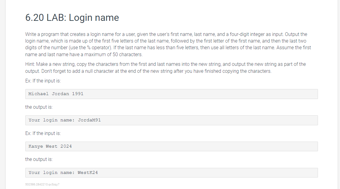 6.20 LAB: Login name
Write a program that creates a login name for a user, given the user's first name, last name, and a four-digit integer as input. Output the
login name, which is made up of the first five letters of the last name, followed by the first letter of the first name, and then the last two
digits of the number (use the % operator). If the last name has less than five letters, then use all letters of the last name. Assume the first
name and last name have a maximum of 50 characters.
Hint: Make a new string, copy the characters from the first and last names into the new string, and output the new string as part of the
output. Don't forget to add a null character at the end of the new string after you have finished copying the characters.
Ex: If the input is:
Michael Jordan 1991
the output is:
Your login name: JordaM91
Ex: If the input is:
Kanye West 2024
the output is:
Your login name: WestK24
502586.2842210.qx3zqy7