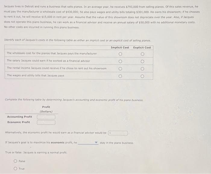 Jacques lives in Detroit and runs a business that sells pianos. In an average year, he receives $793,000 from selling pianos. Of this sales revenue, he
must pay the manufacturer a wholesale cost of $430,000; he also pays wages and utility bills totaling $301,000. He owns his showroom; if he chooses
to rent it out, he will receive $15,000 in rent per year. Assume that the value of this showroom does not depreciate over the year. Also, if Jacques
does not operate this piano business, he can work as a financial advisor and receive an annual salary of $50,000 with no additional monetary costs.
No other costs are incurred in running this piano business.
Identify each of Jacques's costs in the following table as either an implicit cost or an explicit cost of selling planos.
Implicit Cost Explicit Cost
The wholesale cost for the pianos that Jacques pays the manufacturer
The salary Jacques could earn if he worked as a financial advisor
The rental income Jacques could receive if he chose to rent out his showroom
The wages and utility bills that Jacques pays
Complete the following table by determining Jacques's accounting and economic profit of his piano business.
Accounting Profit
Economic Profit
Alternatively, the economic profit he would earn as a financial advisor would be
Profit
(Dollars)
If Jacques's goal is to maximize his economic profit, he
True or false: Jacques is earning a normal profit.
False
True
stay in the piano business.