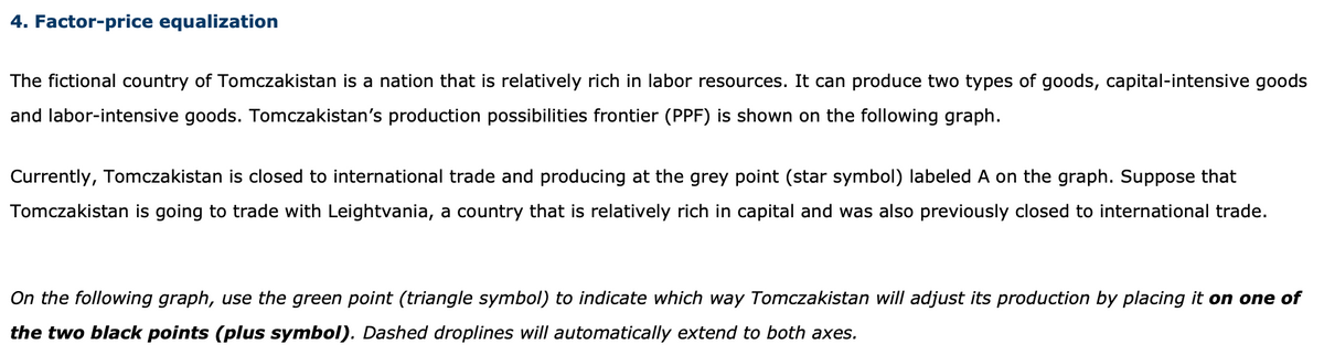 4. Factor-price equalization
The fictional country of Tomczakistan is a nation that is relatively rich in labor resources. It can produce two types of goods, capital-intensive goods
and labor-intensive goods. Tomczakistan's production possibilities frontier (PPF) is shown on the following graph.
Currently, Tomczakistan is closed to international trade and producing at the grey point (star symbol) labeled A on the graph. Suppose that
Tomczakistan is going to trade with Leightvania, a country that is relatively rich in capital and was also previously closed to international trade.
On the following graph, use the green point (triangle symbol) to indicate which way Tomczakistan will adjust its production by placing it on one of
the two black points (plus symbol). Dashed droplines will automatically extend to both axes.