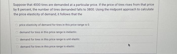 Suppose that 4000 tires are demanded at a particular price. If the price of tires rises from that price
by 8 percent, the number of tires demanded falls to 3800. Using the midpoint approach to calculate
the price elasticity of demand, it follows that the
price elasticity of demand for tires in this price range is 0.
demand for tires in this price range is inelastic.
demand for tires in this price range is unit elastic.
demand for tires in this price range is elastic.