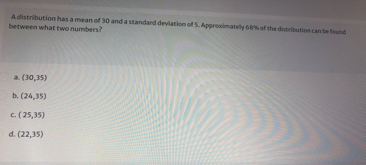 A distribution has a mean of 30 and a standard deviation of 5. Approximately 68% of the distribution can be found
between what two numbers?
a. (30,35)
b. (24,35)
c. ( 25,35)
d. (22,35)
