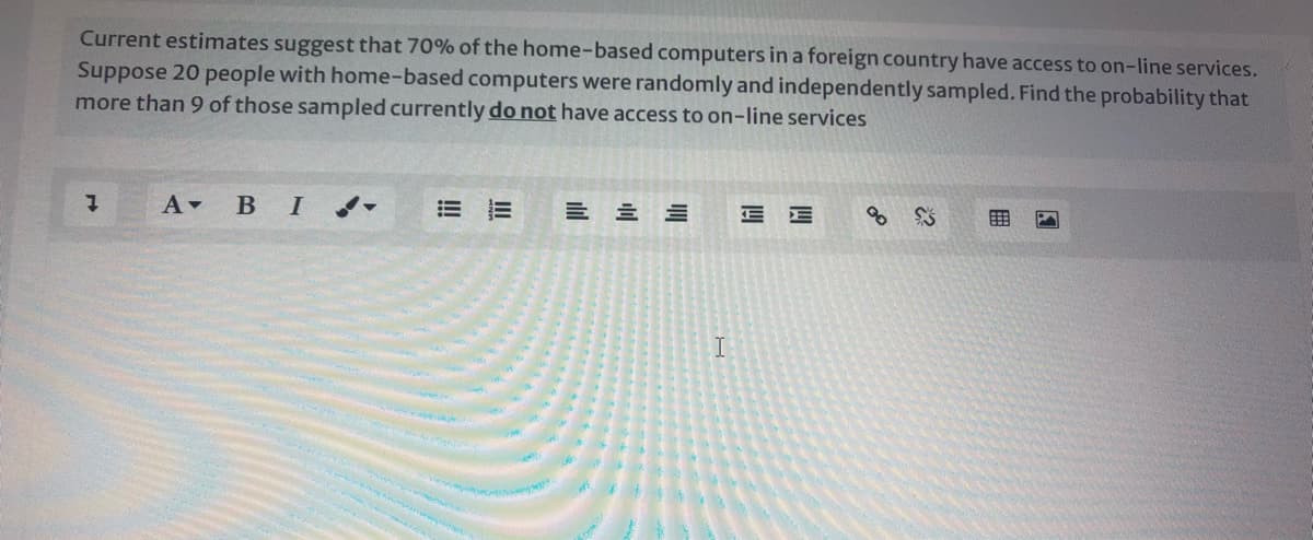 Current estimates suggest that 70% of the home-based computers in a foreign country have access to on-line services.
Suppose 20 people with home-based computers were randomly and independently sampled. Find the probability that
more than 9 of those sampled currently do not have access to on-line services
A BI -
