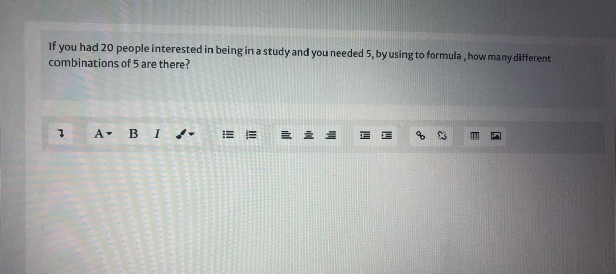 If you had 20 people interested in being in a study and you needed 5, by using to formula, how many different
combinations of 5 are there?
A BI -
= 三三
四
四
