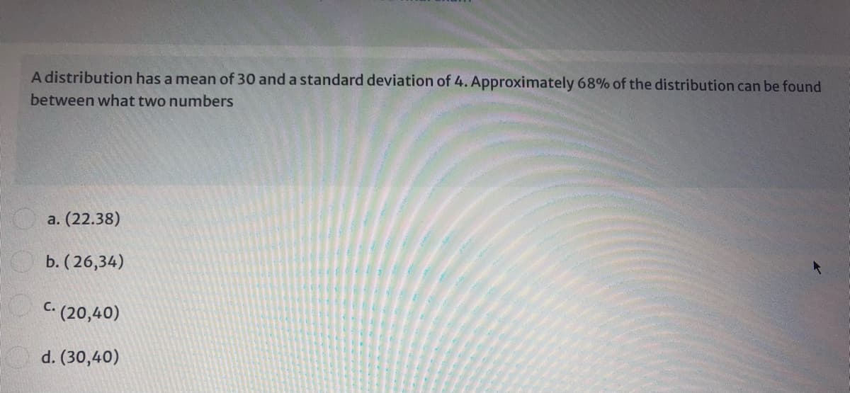 A distribution has a mean of 30 and a standard deviation of 4. Approximately 68% of the distribution can be found
between what two numbers
a. (22.38)
b. (26,34)
C. (20,40)
d. (30,40)
