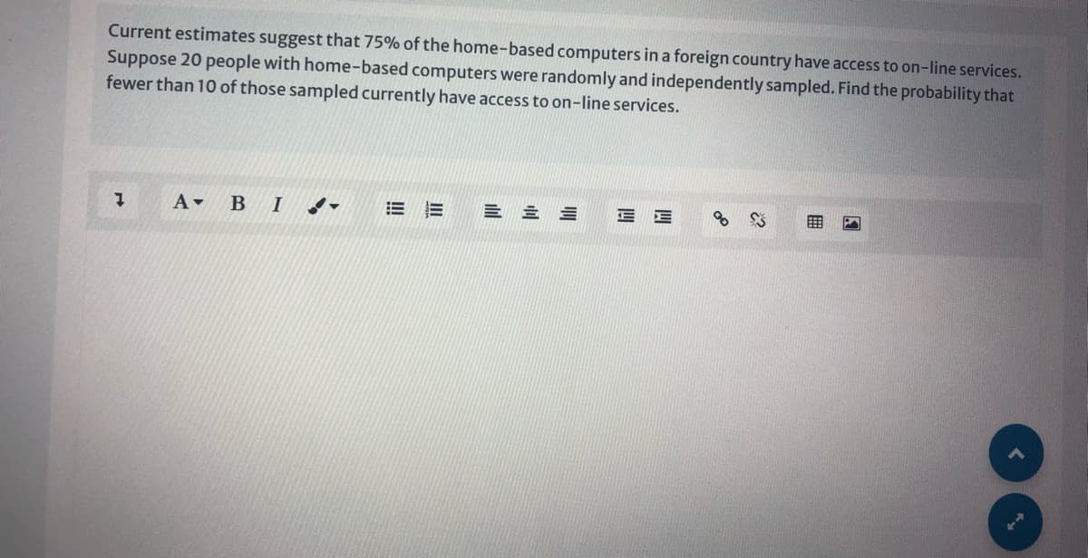 Current estimates suggest that 75% of the home-based computers in a foreign country have access to on-line services.
Suppose 20 people with home-based computers were randomly and independently sampled. Find the probability that
fewer than 10 of those sampled currently have access to on-line services.
A B I
四
