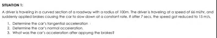 SITUATION 1:
A driver is traveling in a curved section of a roadway with a radius of 100m. The driver is traveling at a speed of 66 mi/hr, and
suddenly applied brakes causing the car to slow down at a constant rate. It after 7 secs, the speed got reduced to 15 m/s.
1. Determine the car's tangential acceleration
2. Determine the car's normal acceleration.
3. What was the car's acceleration after applying the brakes?
