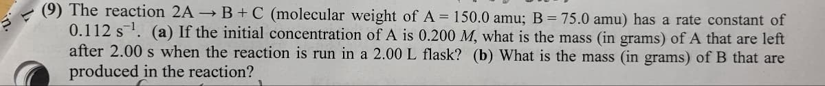 (9) The reaction 2A → B+C (molecular weight of A = 150.0 amu; B = 75.0 amu) has a rate constant of
0.112 s¹. (a) If the initial concentration of A is 0.200 M, what is the mass (in grams) of A that are left
after 2.00 s when the reaction is run in a 2.00 L flask? (b) What is the mass (in grams) of B that are
produced in the reaction?