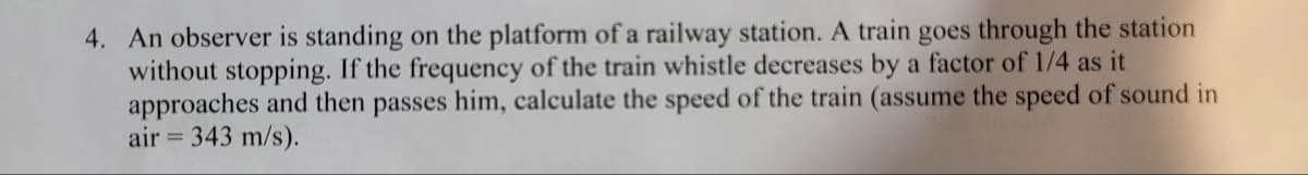 4. An observer is standing on the platform of a railway station. A train goes through the station
without stopping. If the frequency of the train whistle decreases by a factor of 1/4 as it
approaches and then passes him, calculate the speed of the train (assume the speed of sound in
air = 343 m/s).