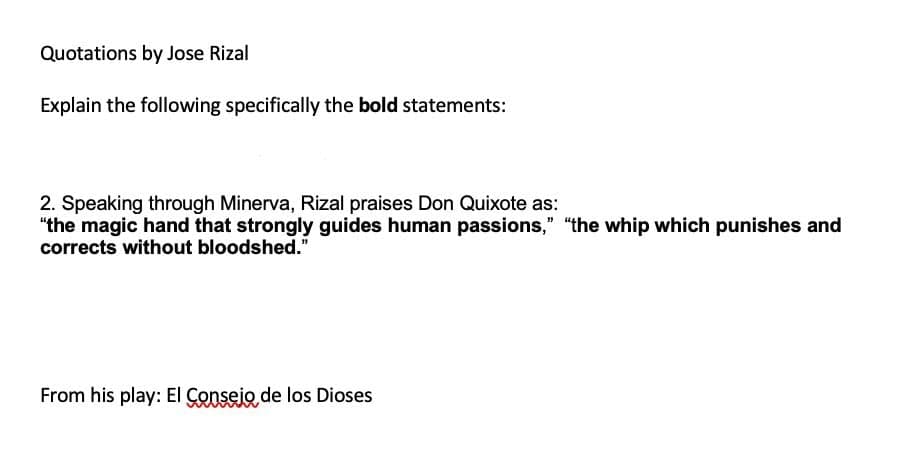 Quotations by Jose Rizal
Explain the following specifically the bold statements:
2. Speaking through Minerva, Rizal praises Don Quixote as:
"the magic hand that strongly guides human passions," "the whip which punishes and
corrects without bloodshed."
From his play: EI Conseio de los Dioses
