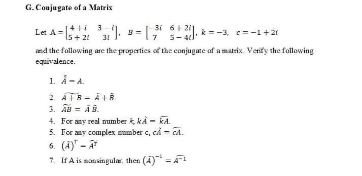 G. Conjugate of a Matrix
Let A = [4 +i 3- i
Is+ 2i 1.
-3i 6+ 2i]
B =
7
5- 4il
k = -3, c= -1+ 2i
and the following are the properties of the conjugate of a matrix. Verify the following
equivalence.
1. A A.
2. A+B = Ã+ B.
Ã B.
3. АВ 3D
real number k, kÃ = kA.
CÃ = CA.
4. For
any
5. For any complex number c,
%3D
6. (Ã)" = A
7. If A is nonsingular, then (A)= A-1
