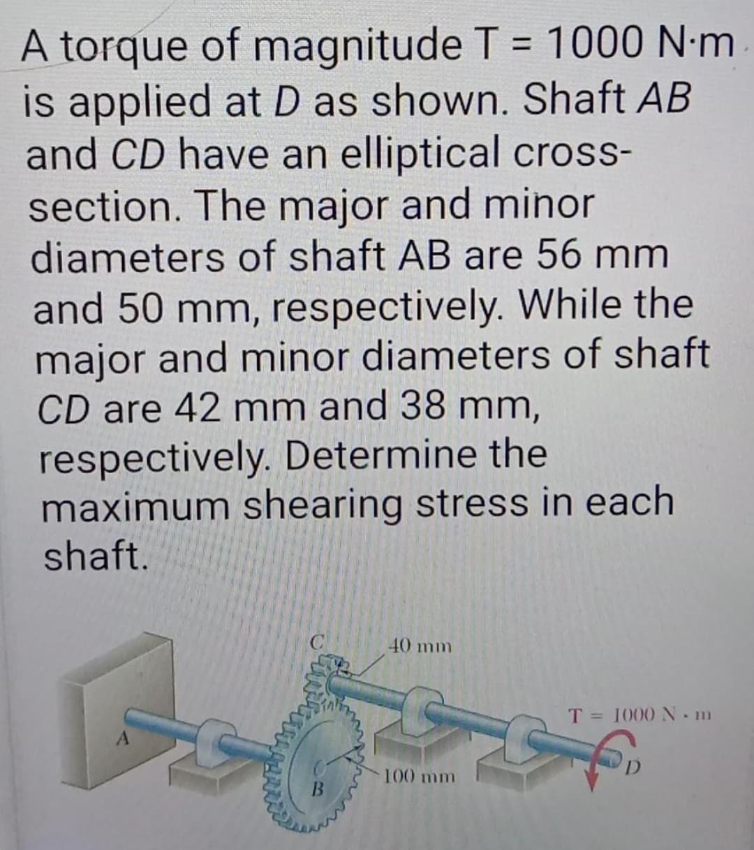 A torque of magnitude T = 1000 N·m
is applied at D as shown. Shaft AB
and CD have an elliptical cross-
section. The major and minor
diameters of shaft AB are 56 mm
%3D
and 50 mm, respectively. While the
major and minor diameters of shaft
CD are 42 mm and 38 mm,
respectively. Determine the
maximum shearing stress in each
shaft.
40 mm
T = 1000 N m
D.
100 mm
