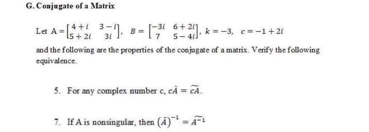G. Conjugate of a Matrix
Let A =
[4 +i
15 + 2i
6+ 2i]
5- 4il'
3 - i]
-3i
B =
7
k =-3, c= -1+ 2i
and the following are the properties of the conjugate of a matrix. Verify the following
equivalence.
5. For any complex number c, cA = CA.
%3D
7. If A is nonsingular, then (A) = A
%3D
