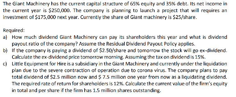 The Giant Machinery has the current capital structure of 65% equity and 35% debt. Its net income in
the current year is $250,000. The company is planning to launch a project that will requires an
investment of $175,000 next year. Currently the share of Giant machinery is $25/share.
Required:
a) How much dividend Giant Machinery can pay its shareholders this year and what is dividend
payout ratio of the company? Assume the Residual Dividend Payout Policy applies.
b) If the company is paying a dividend of $2.50/share and tomorrow the stock will go ex-dividend.
Calculate the ex-dividend price tomorrow morning. Assuming the tax on dividend is 15%.
c) Little Equipment for Hire is a subsidiary in the Giant Machinery and currently under the liquidation
plan due to the severe contraction of operation due to corona virus. The company plans to pay
total dividend of $2.5 million now and $ 7.5 million one year from now as a liquidating dividend.
The required rate of return for shareholders is 12%. Calculate the current value of the firm's equity
in total and per share if the firm has 1.5 million shares outstanding.
