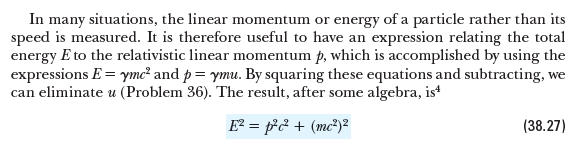 In many situations, the linear momentum or energy of a particle rather than its
speed is measured. It is therefore useful to have an expression relating the total
energy E to the relativistic linear momentum þ, which is accomplished by using the
expressions E = ymc² and p= ymu. By squaring these equations and subtracting, we
can eliminate u (Problem 36). The result, after some algebra, ist
E? = p& + (mc²)²
(38.27)
