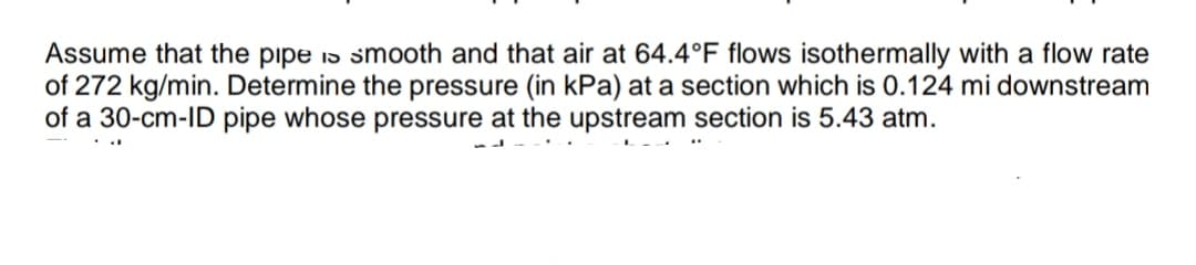 Assume that the pipe is smooth and that air at 64.4°F flows isothermally with a flow rate
of 272 kg/min. Determine the pressure (in kPa) at a section which is 0.124 mi downstream
of a 30-cm-ID pipe whose pressure at the upstream section is 5.43 atm.
