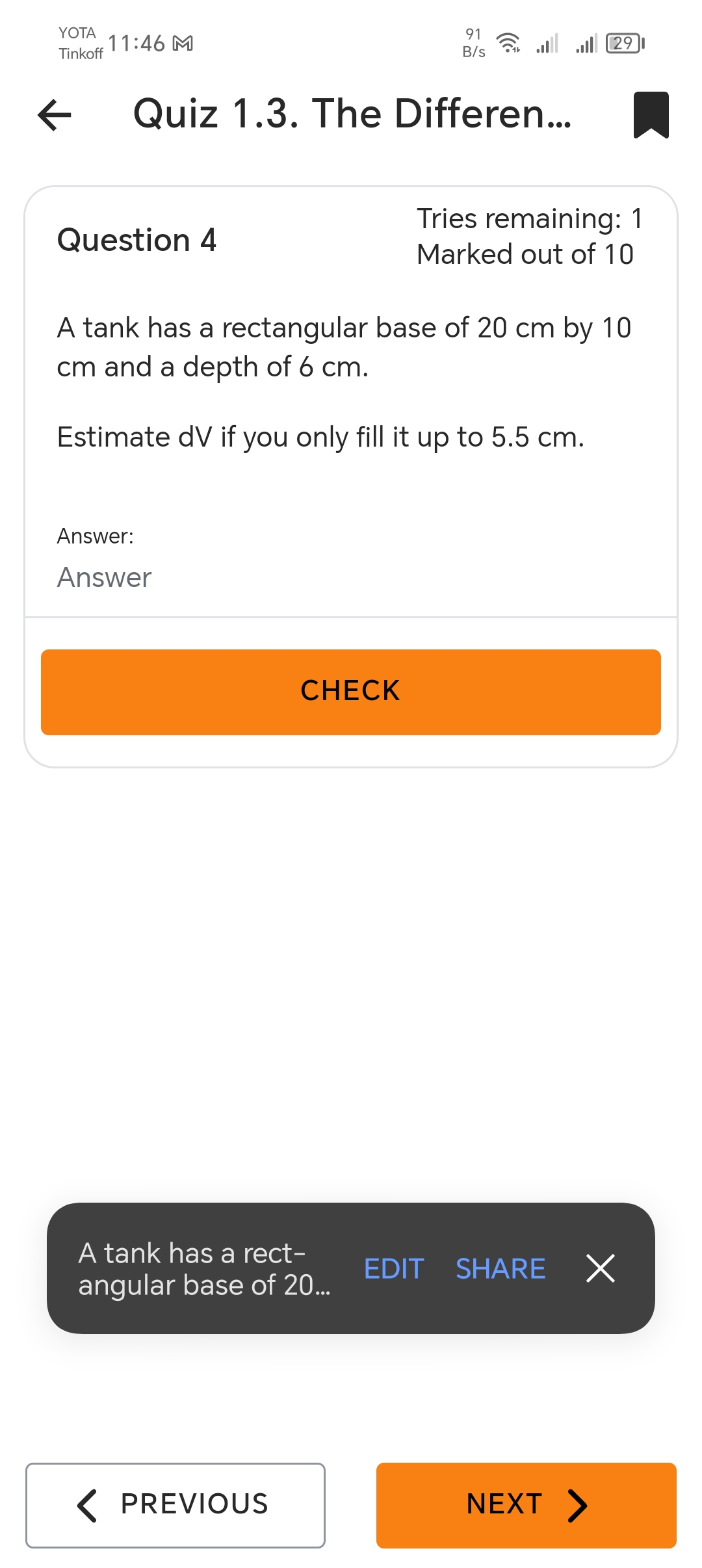 YOTA
Tinkoff
11:46 M
←
91
29
B/s
Quiz 1.3. The Differen...
Tries remaining: 1
Question 4
Marked out of 10
A tank has a rectangular base of 20 cm by 10
cm and a depth of 6 cm.
Estimate dV if you only fill it up to 5.5 cm.
Answer:
Answer
CHECK
A tank has a rect-
angular base of 20...
EDIT SHARE
Х
< PREVIOUS
NEXT >