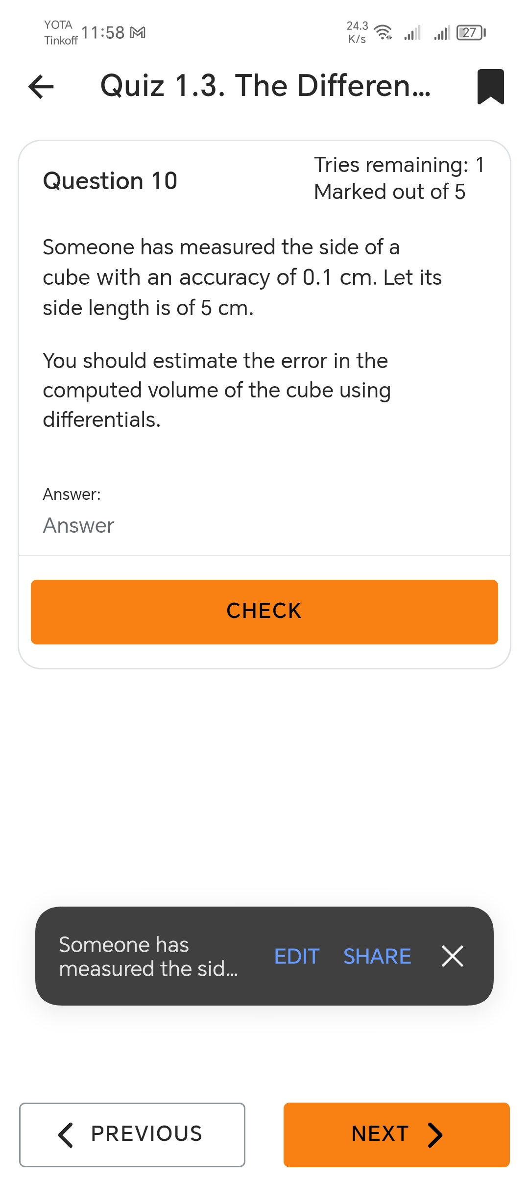 YOTA
Tinkoff
11:58 M
←
24.3
27
K/s
Quiz 1.3. The Differen...
Tries remaining: 1
Question 10
Marked out of 5
Someone has measured the side of a
cube with an accuracy of 0.1 cm. Let its
side length is of 5 cm.
You should estimate the error in the
computed volume of the cube using
differentials.
Answer:
Answer
CHECK
Someone has
EDIT
SHARE X
measured the sid...
< PREVIOUS
NEXT >