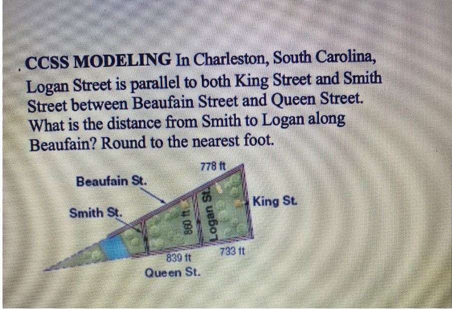 CCSS MODELING In Charleston, South Carolina,
Logan Street is parallel to both King Street and Smith
Street between Beaufain Street and Queen Street.
What is the distance from Smith to Logan along
Beaufain? Round to the nearest foot.
778 ft
Beaufain St.
King St.
Smith St.
733 11
839 ft
Queen St.
Logan St.
