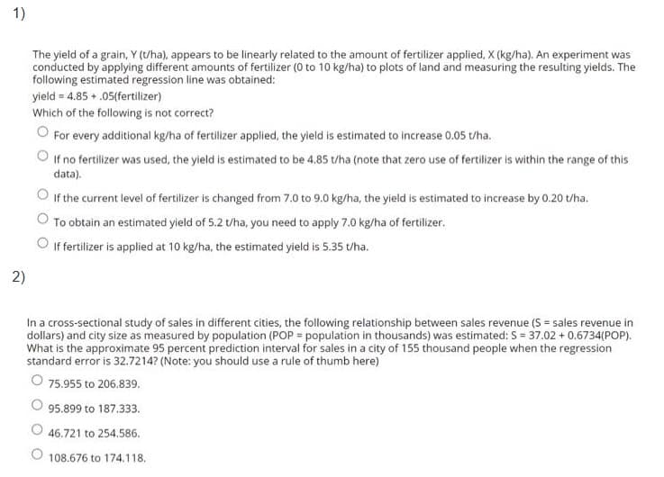 1)
The yield of a grain, Y (t/ha), appears to be linearly related to the amount of fertilizer applied, X (kg/ha). An experiment was
conducted by applying different amounts of fertilizer (0 to 10 kg/ha) to plots of land and measuring the resulting yields. The
following estimated regression line was obtained:
yield = 4.85 + .05(fertilizer)
Which of the following is not correct?
For every additional kg/ha of fertilizer applied, the yield is estimated to increase 0.05 t/ha.
If no fertilizer was used, the yield is estimated to be 4.85 uha (note that zero use of fertilizer is within the range of this
data).
O If the current level of fertilizer is changed from 7.0 to 9.0 kg/ha, the yield is estimated to increase by 0.20 t/ha.
To obtain an estimated yield of 5.2 t/ha, you need to apply 7.0 kg/ha of fertilizer.
If fertilizer is applied at 10 kg/ha, the estimated yield is 5.35 t/ha.
2)
In a cross-sectional study of sales in different cities, the following relationship between sales revenue (S = sales revenue in
dollars) and city size as measured by population (POP = population in thousands) was estimated: S = 37.02 + 0.6734(POP).
What is the approximate 95 percent prediction interval for sales in a city of 155 thousand people when the regression
standard error is 32.7214? (Note: you should use a rule of thumb here)
O 75.955 to 206.839.
95.899 to 187.333.
O 46.721 to 254.586.
108.676 to 174.118.
