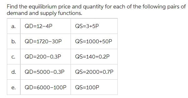 Find the equilibrium price and quantity for each of the following pairs of
demand and supply functions.
а.
QD=12-4P
QS=3+5P
b.
QD=1720-30P
QS=1000+50P
C.
QD=200-0.3P
QS=140+0.2P
d.
QD=5000-0.3P
QS=2000+0.7P
е.
QD=6000-1OOP
QS=100P
