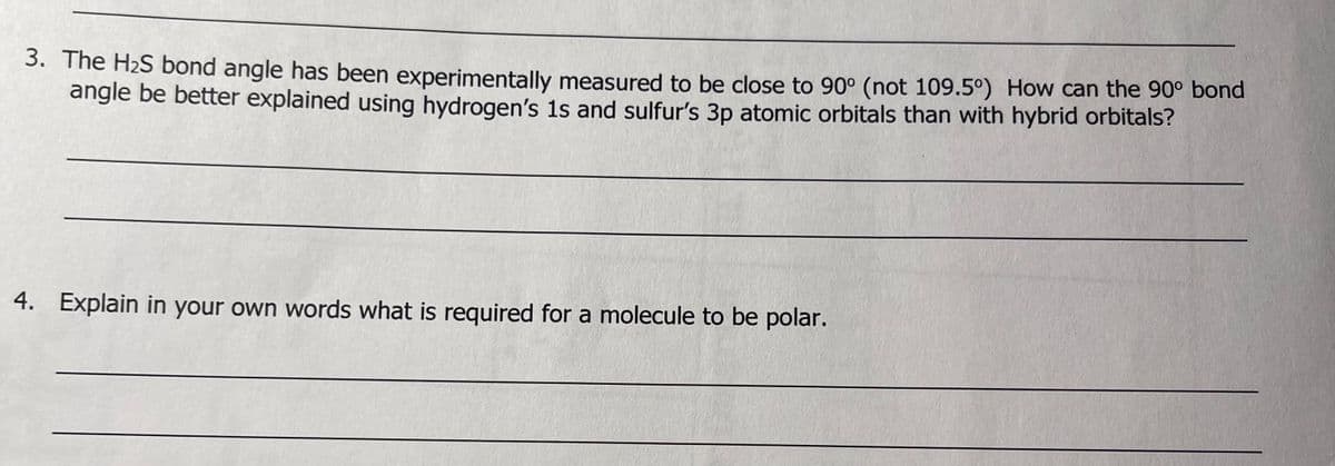 3. The H₂S bond angle has been experimentally measured to be close to 90° (not 109.5°) How can the 90° bond
angle be better explained using hydrogen's 1s and sulfur's 3p atomic orbitals than with hybrid orbitals?
4. Explain in your own words what is required for a molecule to be polar.