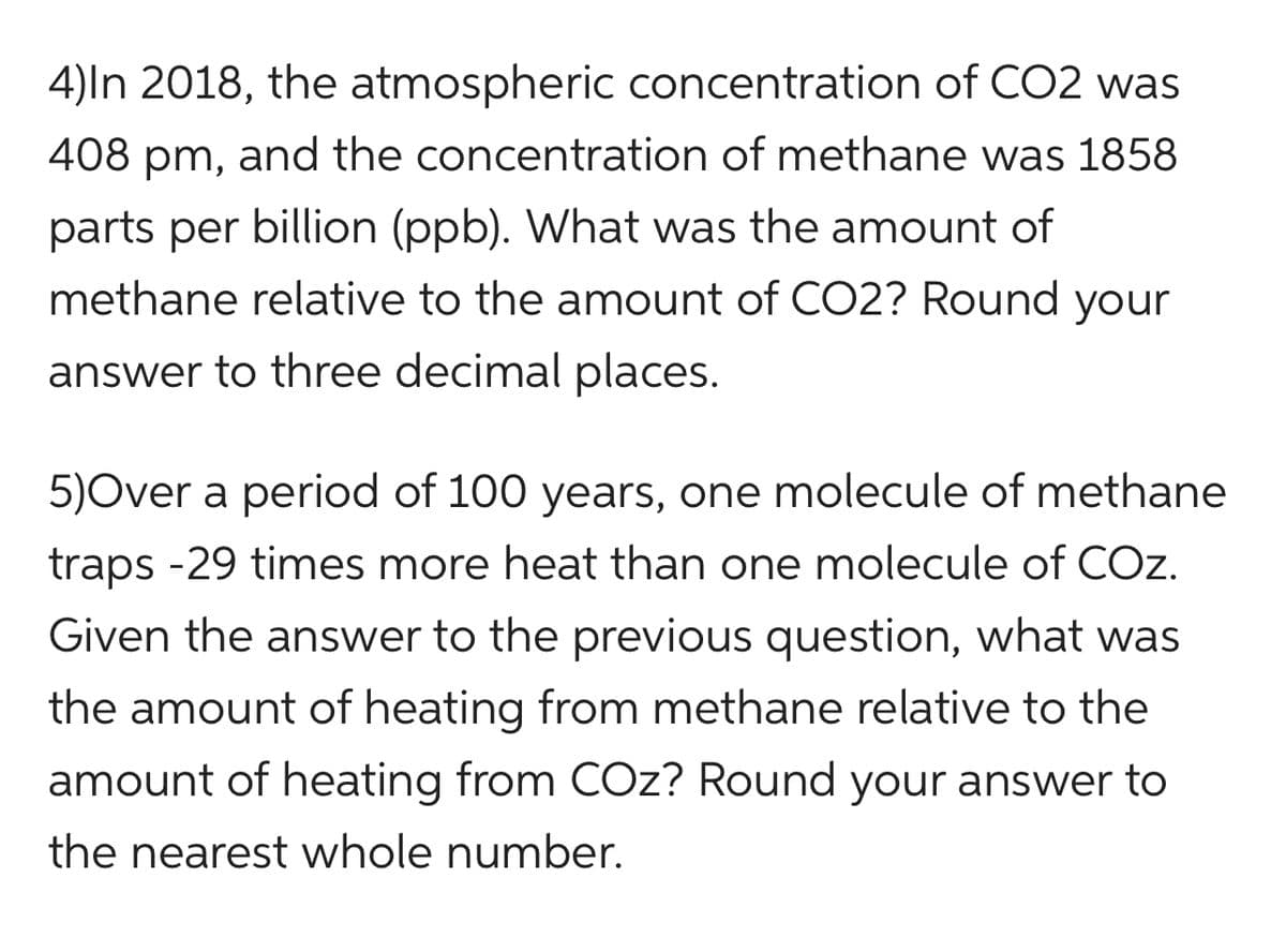 4)In 2018, the atmospheric concentration of CO2 was
408 pm, and the concentration of methane was 1858
parts per billion (ppb). What was the amount of
methane relative to the amount of CO2? Round your
answer to three decimal places.
5)Over a period of 100 years, one molecule of methane
traps -29 times more heat than one molecule of COZ.
Given the answer to the previous question, what was
the amount of heating from methane relative to the
amount of heating from COz? Round your answer to
the nearest whole number.