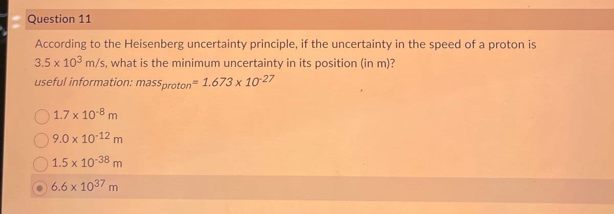 Question 11
According to the Heisenberg uncertainty principle, if the uncertainty in the speed of a proton is
3.5 x 103 m/s, what is the minimum uncertainty in its position (in m)?
useful information: massproton - 1.673 x 10-27
1.7 x 10-8 m
9.0 x 10-12 m
1.5 x 10-38 m
6.6 x 1037 m