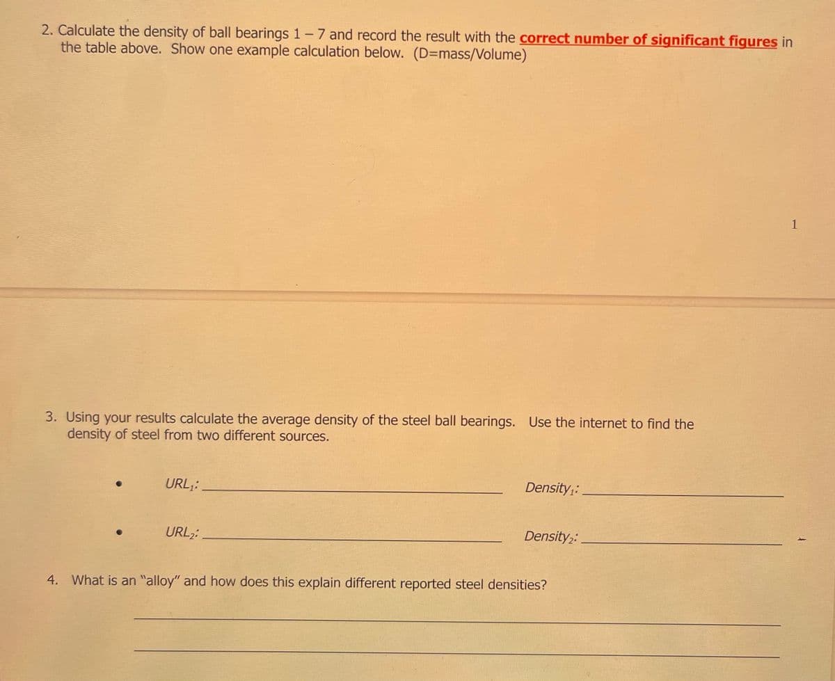 2. Calculate the density of ball bearings 1 - 7 and record the result with the correct number of significant figures in
the table above. Show one example calculation below. (D-mass/Volume)
3. Using your results calculate the average density of the steel ball bearings. Use the internet to find the
density of steel from two different sources.
URL₁:
URL₂:
Density₁:
Density 2:
4. What is an "alloy" and how does this explain different reported steel densities?
1
