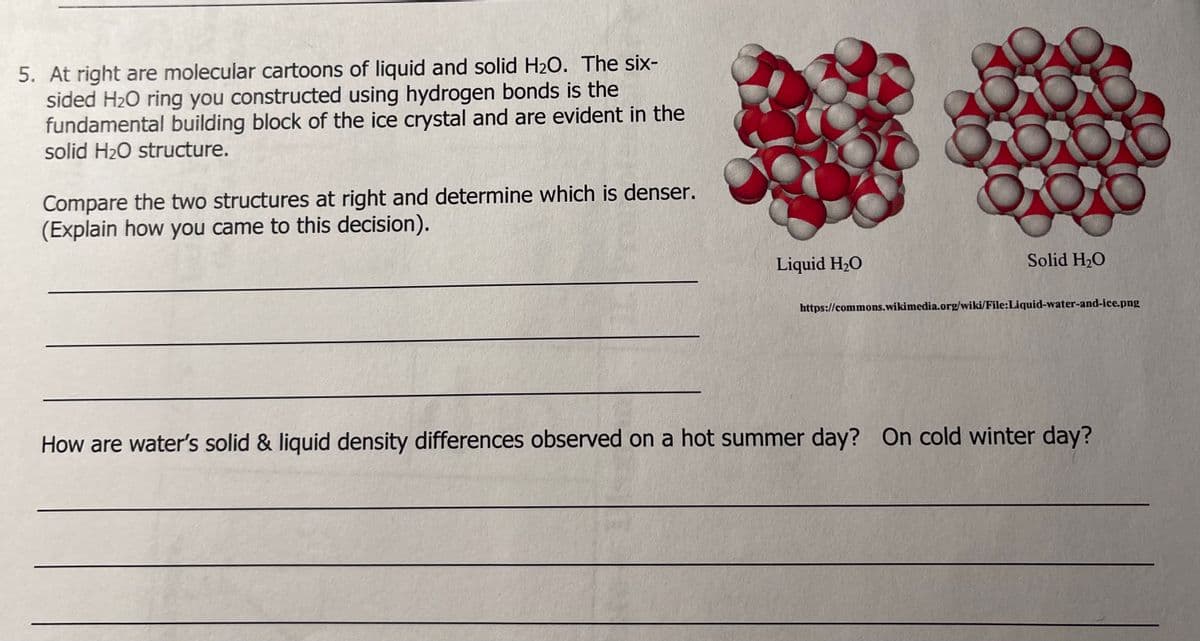 5. At right are molecular cartoons of liquid and solid H₂O. The six-
sided H₂O ring you constructed using hydrogen bonds is the
fundamental building block of the ice crystal and are evident in the
solid H₂O structure.
Compare the two structures at right and determine which is denser.
(Explain how you came to this decision).
Liquid H₂O
O
Solid H₂O
https://commons.wikimedia.org/wiki/File:Liquid-water-and-ice.png
How are water's solid & liquid density differences observed on a hot summer day? On cold winter day?