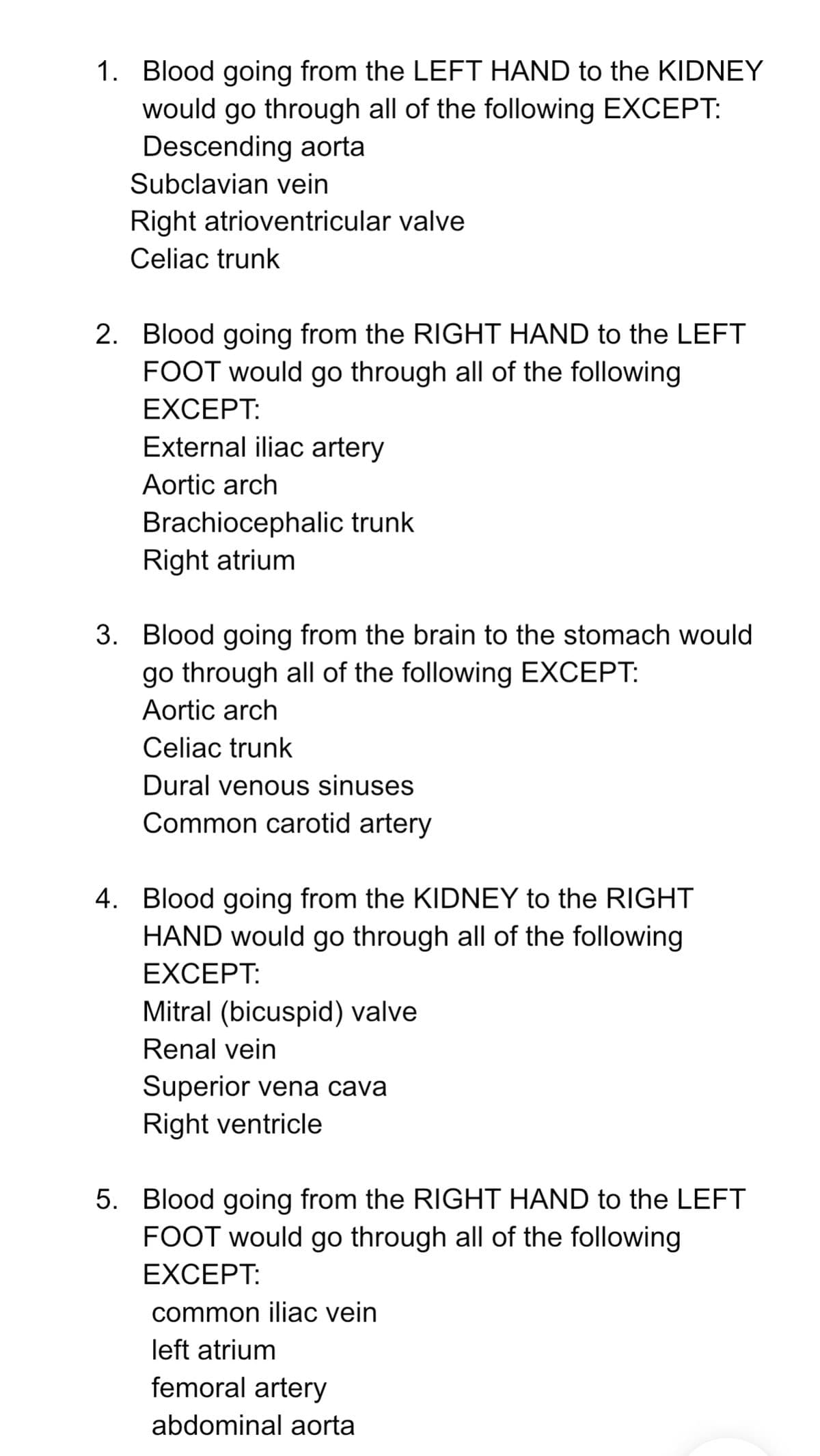 1. Blood going from the LEFT HAND to the KIDNEY
would go through all of the following EXCEPT:
Descending aorta
Subclavian vein
Right atrioventricular valve
Celiac trunk
2. Blood going from the RIGHT HAND to the LEFT
FOOT would go through all of the following
EXCEPT:
External iliac artery
Aortic arch
Brachiocephalic trunk
Right atrium
3. Blood going from the brain to the stomach would
go through all of the following EXCEPT:
Aortic arch
Celiac trunk
Dural venous sinuses
Common carotid artery
4. Blood going from the KIDNEY to the RIGHT
HAND would go through all of the following
EXCEPT:
Mitral (bicuspid) valve
Renal vein
Superior vena cava
Right ventricle
5. Blood going from the RIGHT HAND to the LEFT
FOOT would go through all of the following
EXCEPT:
common iliac vein
left atrium
femoral artery
abdominal aorta