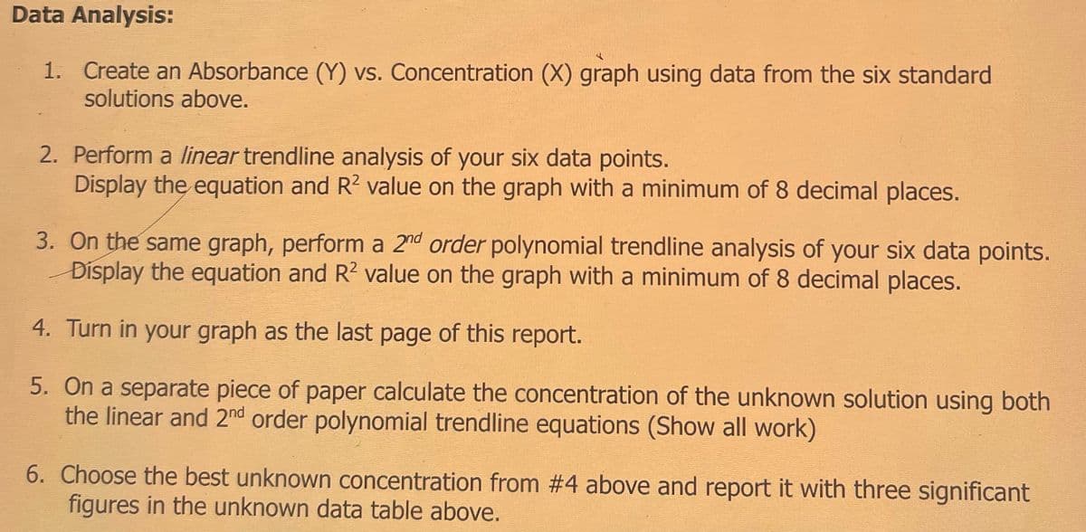 Data Analysis:
1. Create an Absorbance (Y) vs. Concentration (X) graph using data from the six standard
solutions above.
2. Perform a linear trendline analysis of your six data points.
Display the equation and R² value on the graph with a minimum of 8 decimal places.
3. On the same graph, perform a 2nd order polynomial trendline analysis of your six data points.
Display the equation and R² value on the graph with a minimum of 8 decimal places.
4. Turn in your graph as the last page of this report.
5. On a separate piece of paper calculate the concentration of the unknown solution using both
the linear and 2nd order polynomial trendline equations (Show all work)
6. Choose the best unknown concentration from #4 above and report it with three significant
figures in the unknown data table above.