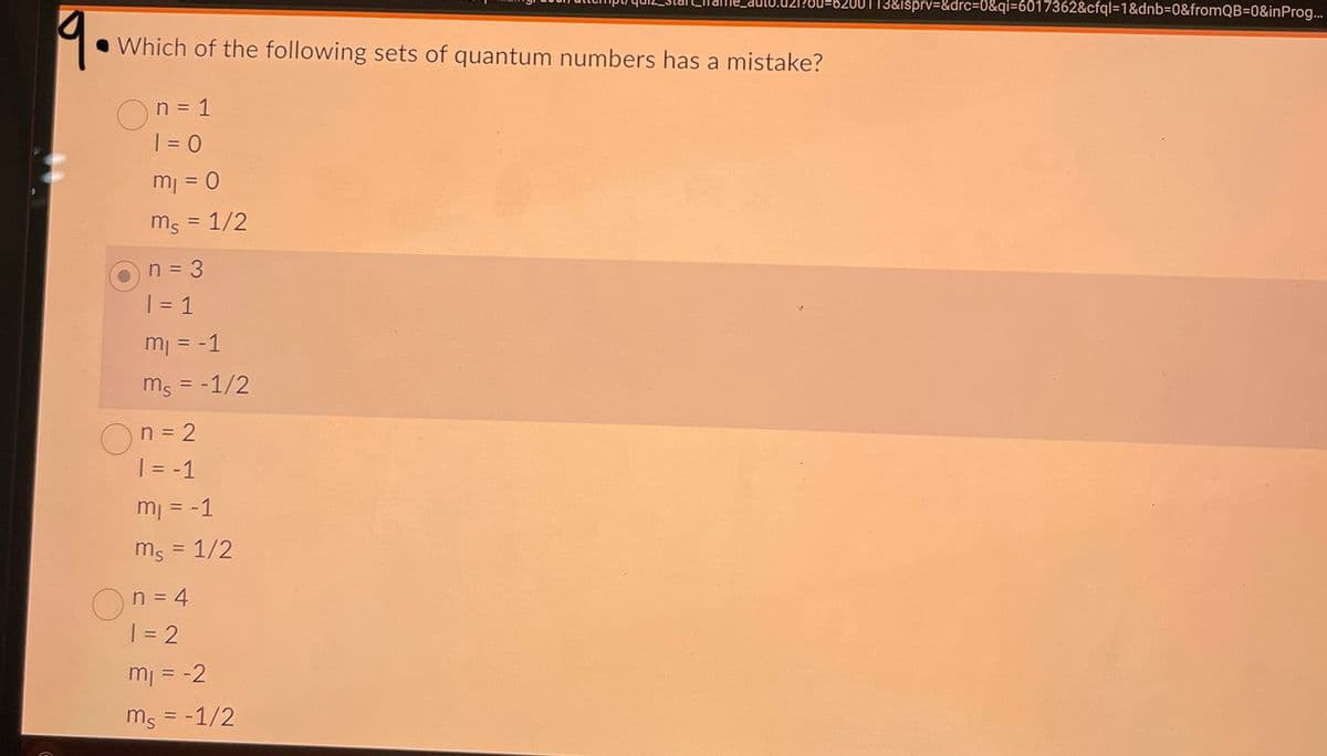 19.
Which of the following sets of quantum numbers has a mistake?
On = 1
1 = 0
m₁ = 0
mg = 1/2
n = 3
1 = 1
m₁ = -1
ms = -1/2
On=2
| = -1
m₁ = -1
ms = 1/2
On = 4
1 = 2
m₁ = -2
ms = -1/2
200113&isprv=&drc=0&qi=6017362&cfql=1&dnb=0&fromQB=0&inProg...