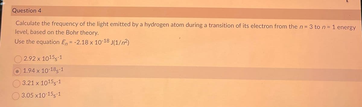 Question 4
Calculate the frequency of the light emitted by a hydrogen atom during a transition of its electron from the n = 3 to n = 1 energy
level, based on the Bohr theory.
Use the equation En = -2.18 x 10-18 J(1/²)
2.92 x 1015-1
1.94 x 10-18-1
3.21 x 1015-1
3.05 x10-15-1