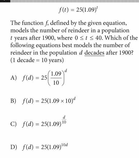 f(t) = 25(1.09)
The function f, defined by the given equation,
models the number of reindeer in a population
t years after 1900, where 0 <t < 40. Which of the
following equations best models the number of
reindeer in the population d decades after 1900?
(1 decade = 10 years)
1.09
A) f(d) = 25
10
B) f(d) = 25(1.09 × 10)d
d
C) f(d) = 25(1.09) 10
D) f(d) = 25(1.09)!0d
