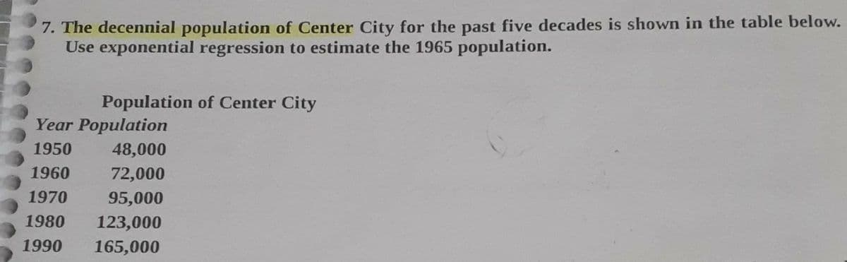 7. The decennial population of Center City for the past five decades is shown in the table below.
Use exponential regression to estimate the 1965 population.
Population of Center City
Year Population
1950
48,000
1960
72,000
1970
95,000
1980
123,000
1990
165,000
