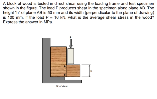 A block of wood is tested in direct shear using the loading frame and test specimen
shown in the figure. The load P produces shear in the specimen along plane AB. The
height "h" of plane AB is 50 mm and its width (perpendicular to the plane of drawing)
is 100 mm. If the load P = 16 kN, what is the average shear stress in the wood?
Express the answer in MPa.
Side View
