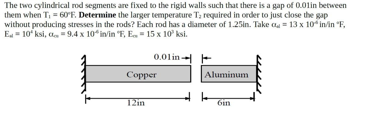 The two cylindrical rod segments are fixed to the rigid walls such that there is a gap of 0.01in between
them when T1 = 60°F. Determine the larger temperature T2 required in order to just close the gap
without producing stresses in the rods? Each rod has a diameter of 1.25in. Take aal = 13 x 10-6 in/in °F,
Eal = 10* ksi, acu = 9.4 x 106 in/in °F, Ecu = 15 x 10° ksi.
0.01in →
Copper
Aluminum
12in
6in
