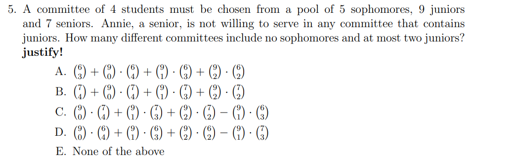 5. A committee of 4 students must be chosen from a pool of 5 sophomores, 9 juniors
and 7 seniors. Annie, a senior, is not willing to serve in any committee that contains
juniors. How many different committees include no sophomores and at most two juniors?
justify!
A. +(9)
.
(A) + (9)
B.
+ (9)
.
(4) + (9)
.
.
C. )·(4) + (1) () + (2) · (2) - (1) · (3)
.
D. () · (4) + (1) · (3) + (2) · (2) − (1) · (3)
E. None of the above
-