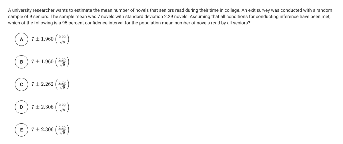 A university researcher wants to estimate the mean number of novels that seniors read during their time in college. An exit survey was conducted with a random
sample of 9 seniors. The sample mean was 7 novels with standard deviation 2.29 novels. Assuming that all conditions for conducting inference have been met,
which of the following is a 95 percent confidence interval for the population mean number of novels read by all seniors?
A
7±1.960 ( 20
2.29
7+ 1.960 ( 2)
2.29
7+2.262 ( 2.29
V9
C
2.29
7+ 2.306
V8
7+ 2.306 ( 2.29
V9
