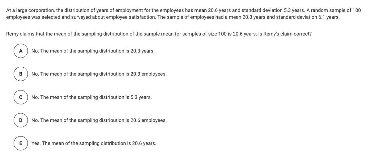 At a large corporation, the distribution of years of employment for the employees has mean 20.6 years and standard deviation 5.3 years. A random sample of 100
employees was selected and surveyed about employee satisfaction. The sample of employees had a mean 20.3 years and standard deviation 6.1 years.
Remy claims that the mean of the sampling distribution of the sample mean for samples of size 100 is 20.6 years. Is Remy's claim correct?
A
No. The mean of the sampling distribution is 20.3 years.
No. The mean of the sampling distribution is 20.3 employees.
C
No. The mean of the sampling distribution is 5.3 years.
No. The mean of the sampling distribution is 20.6 employees.
E
Yes. The mean of the sampling distribution is 20.6 years.
