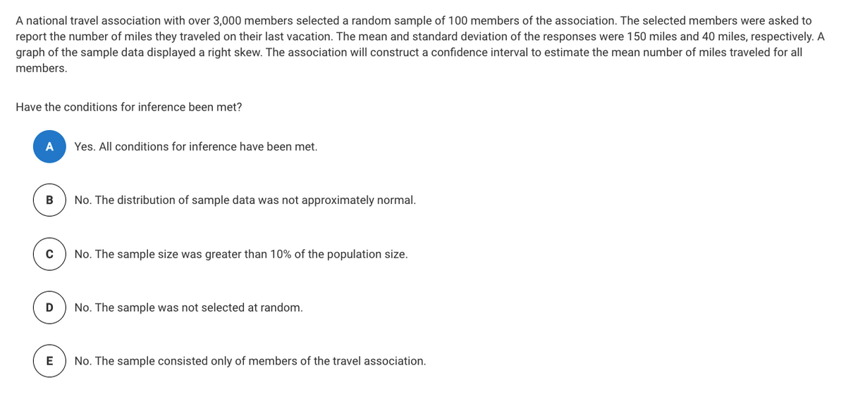 A national travel association with over 3,000 members selected a random sample of 100 members of the association. The selected members were asked to
report the number of miles they traveled on their last vacation. The mean and standard deviation of the responses were 150 miles and 40 miles, respectively. A
graph of the sample data displayed a right skew. The association will construct a confidence interval to estimate the mean number of miles traveled for all
members.
Have the conditions for inference been met?
A
Yes. All conditions for inference have been met.
В
No. The distribution of sample data was not approximately normal.
No. The sample size was greater than 10% of the population size.
No. The sample was not selected at random.
E
No. The sample consisted only of members of the travel association.
