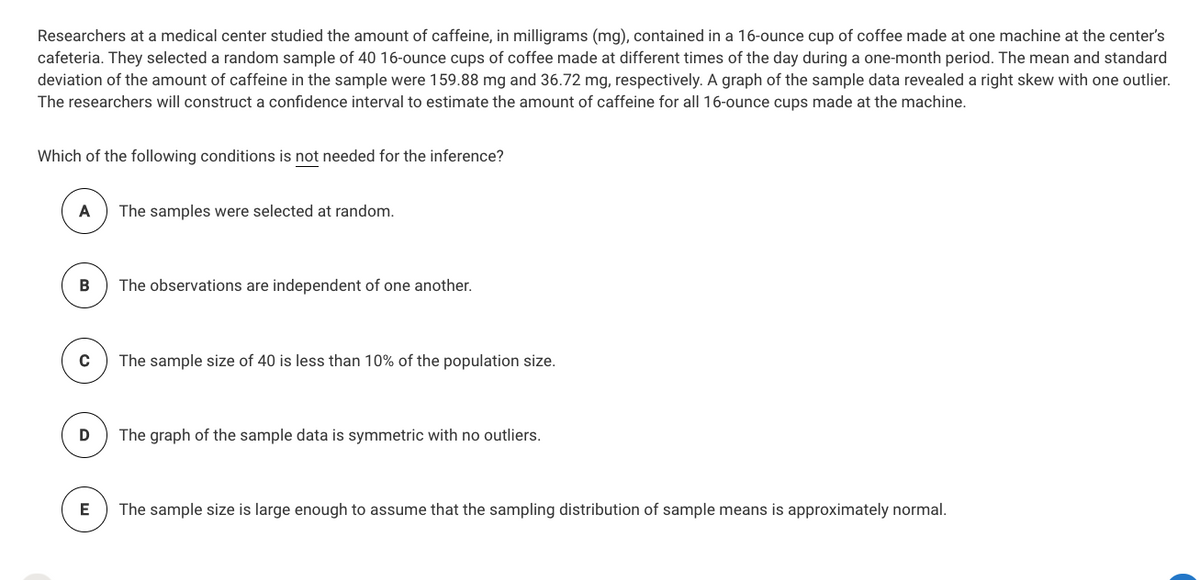 Researchers at a medical center studied the amount of caffeine, in milligrams (mg), contained in a 16-ounce cup of coffee made at one machine at the center's
cafeteria. They selected a random sample of 40 16-ounce cups of coffee made at different times of the day during a one-month period. The mean and standard
deviation of the amount of caffeine in the sample were 159.88 mg and 36.72 mg, respectively. A graph of the sample data revealed a right skew with one outlier.
The researchers will construct a confidence interval to estimate the amount of caffeine for all 16-ounce cups made at the machine.
Which of the following conditions is not needed for the inference?
A
The samples were selected at random.
The observations are independent of one another.
The sample size of 40 is less than 10% of the population size.
The graph of the sample data is symmetric with no outliers.
E
The sample size is large enough to assume that the sampling distribution of sample means is approximately normal.
