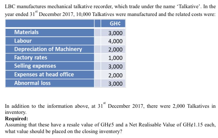 LBC manufactures mechanical talkative recorder, which trade under the name Talkative'. In the
year ended 31* December 2017, 10,000 Talkatives were manufactured and the related costs were:
GHC
Materials
3,000
Labour
4,000
Depreciation of Machinery
2,000
Factory rates
Selling expenses
1,000
3,000
Expenses at head office
2,000
Abnormal loss
3,000
In addition to the information above, at 31* December 2017, there were 2,000 Talkatives in
inventory.
Required:
Assuming that these have a resale value of GH¢5 and a Net Realisable Value of GH¢1.15 each,
what value should be placed on the closing inventory?
